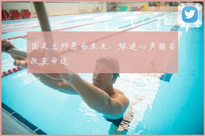 国足主帅悬而未决，球迷心声能否改变命运
