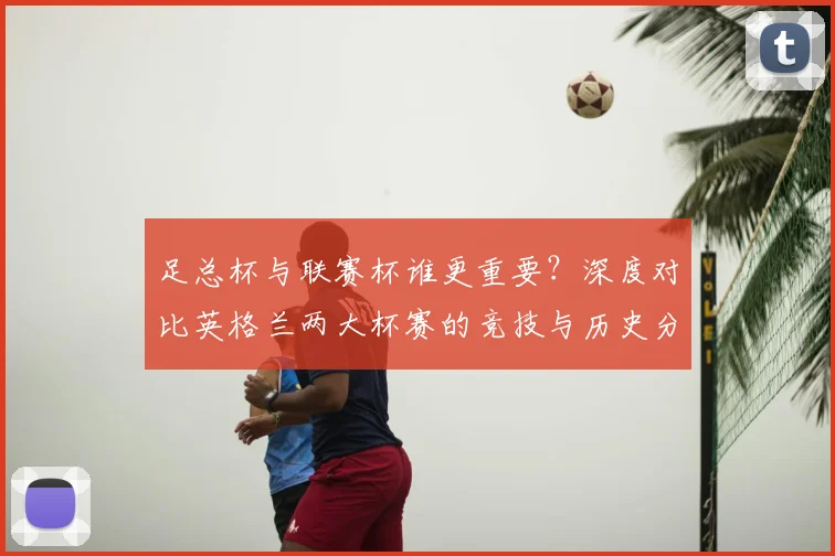 足总杯与联赛杯谁更重要？深度对比英格兰两大杯赛的竞技与历史分量