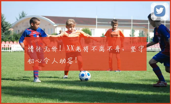 情怀无价！XX老将不离不弃，坚守初心令人动容！