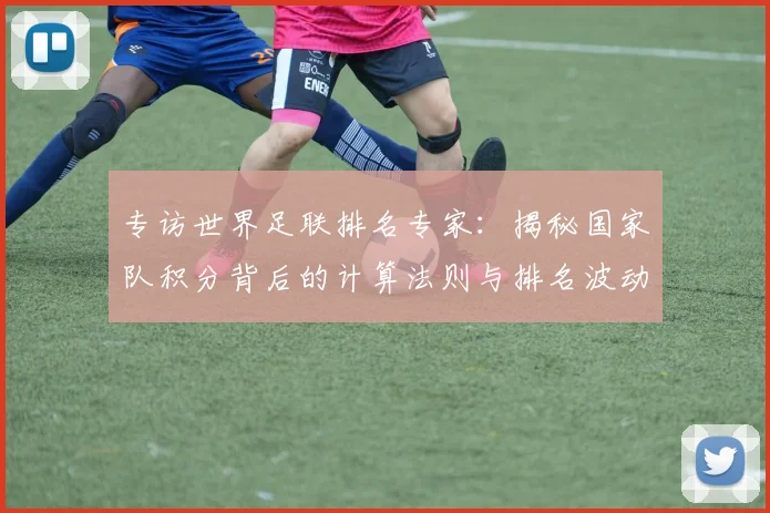 专访世界足联排名专家:揭秘国家队积分背后的计算法则与排名波动真相