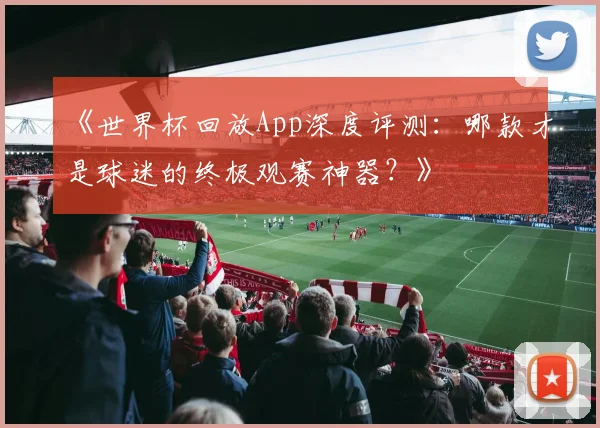 《世界杯回放App深度评测：哪款才是球迷的终极观赛神器？》