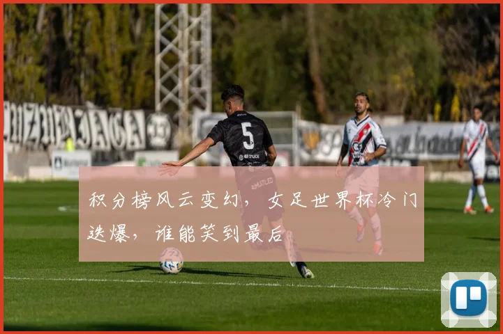 积分榜风云变幻,女足世界杯冷门迭爆,谁能笑到最后