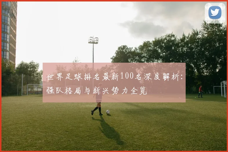 世界足球排名最新100名深度解析：强队格局与新兴势力全览