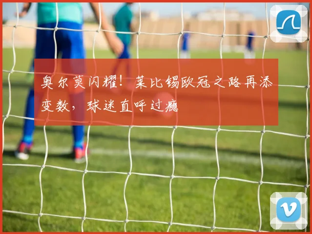 奥尔莫闪耀！莱比锡欧冠之路再添变数，球迷直呼过瘾