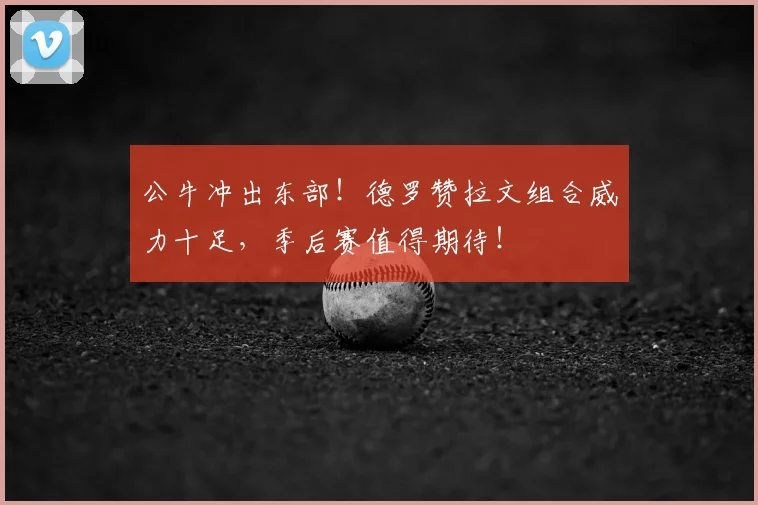 公牛冲出东部!德罗赞拉文组合威力十足,季后赛值得期待!