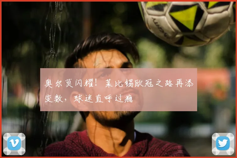 奥尔莫闪耀！莱比锡欧冠之路再添变数，球迷直呼过瘾