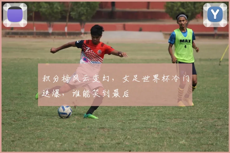 积分榜风云变幻,女足世界杯冷门迭爆,谁能笑到最后
