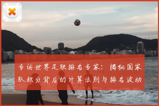 专访世界足联排名专家:揭秘国家队积分背后的计算法则与排名波动真相