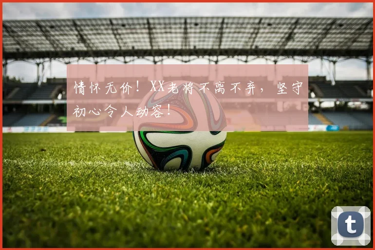 情怀无价！XX老将不离不弃，坚守初心令人动容！